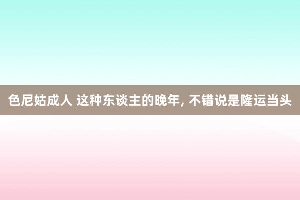 色尼姑成人 这种东谈主的晚年, 不错说是隆运当头