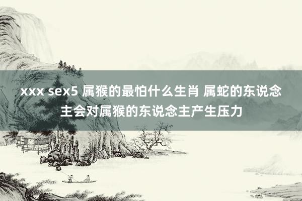 xxx sex5 属猴的最怕什么生肖 属蛇的东说念主会对属猴的东说念主产生压力