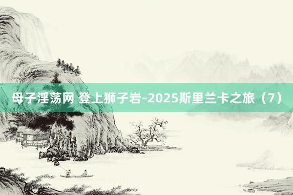 母子淫荡网 登上狮子岩-2025斯里兰卡之旅（7）