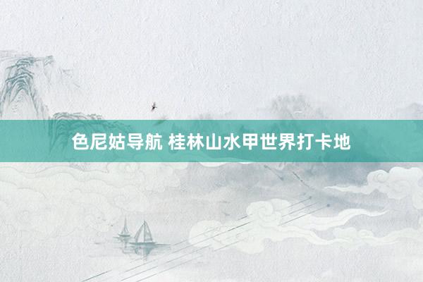 色尼姑导航 桂林山水甲世界打卡地
