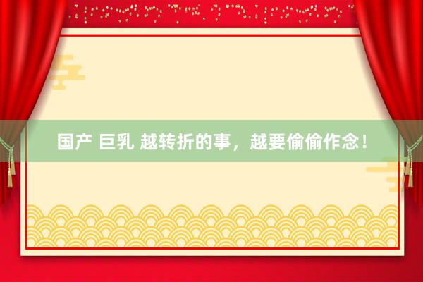 国产 巨乳 越转折的事，越要偷偷作念！