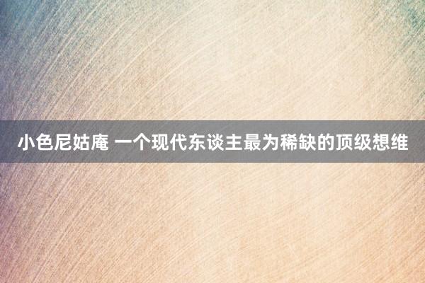 小色尼姑庵 一个现代东谈主最为稀缺的顶级想维